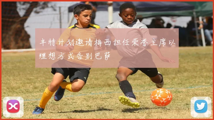 丰特计划邀请梅西担任荣誉主席以理想方式告别巴萨