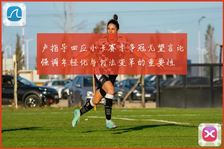 卢指导回应小卡赛季争冠无望言论强调年轻化与打法变革的重要性