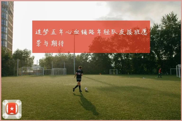 追梦五年心血铺路年轻队友接班愿景与期待