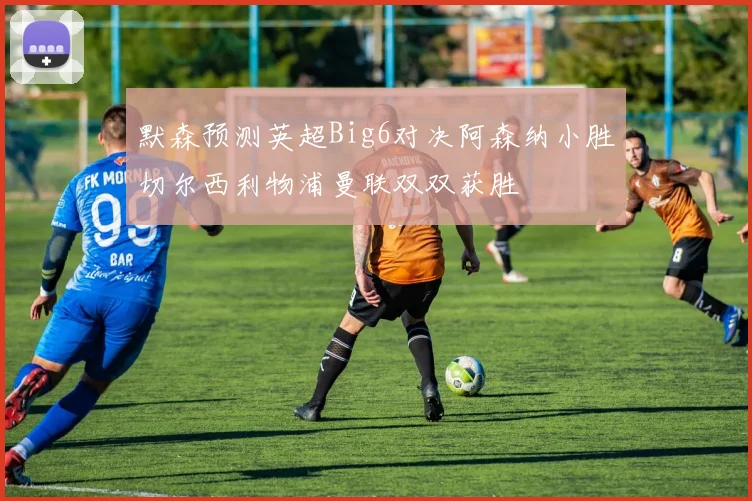 默森预测英超Big6对决阿森纳小胜切尔西利物浦曼联双双获胜