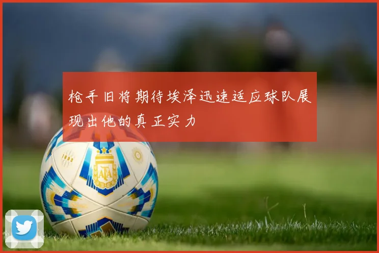 枪手旧将期待埃泽迅速适应球队展现出他的真正实力