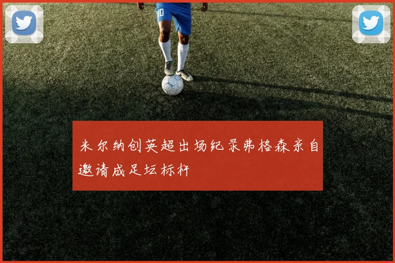 米尔纳创英超出场纪录弗格森亲自邀请成足坛标杆