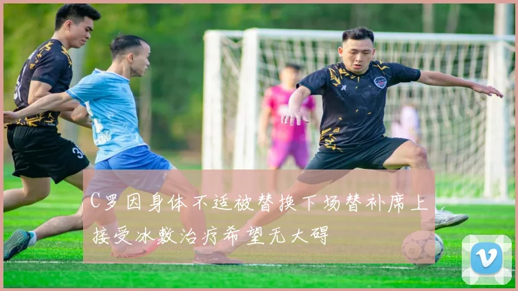 C罗因身体不适被替换下场替补席上接受冰敷治疗希望无大碍