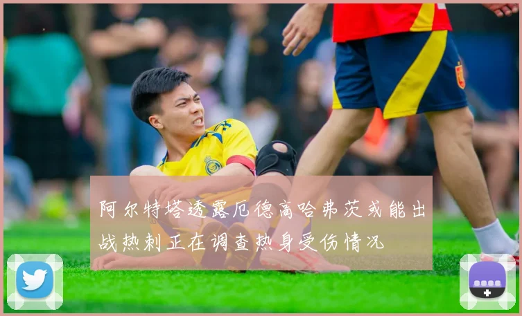 阿尔特塔透露厄德高哈弗茨或能出战热刺正在调查热身受伤情况