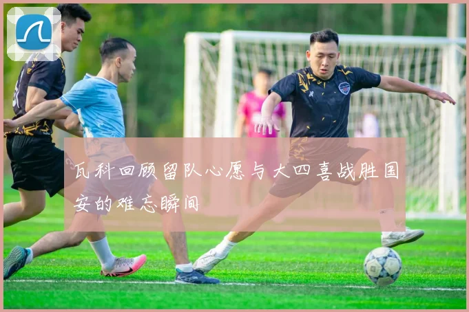 瓦科回顾留队心愿与大四喜战胜国安的难忘瞬间
